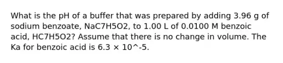 What is the pH of a buffer that was prepared by adding 3.96 g of sodium benzoate, NaC7H5O2, to 1.00 L of 0.0100 M benzoic acid, HC7H5O2? Assume that there is no change in volume. The Ka for benzoic acid is 6.3 × 10^-5.