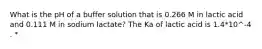 What is the pH of a buffer solution that is 0.266 M in lactic acid and 0.111 M in sodium lactate? The Ka of lactic acid is 1.4*10^-4 . *