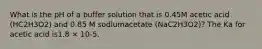 What is the pH of a buffer solution that is 0.45M acetic acid (HC2H3O2) and 0.85 M sodiumacetate (NaC2H3O2)? The Ka for acetic acid is1.8 × 10-5.