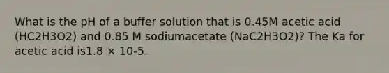 What is the pH of a buffer solution that is 0.45M acetic acid (HC2H3O2) and 0.85 M sodiumacetate (NaC2H3O2)? The Ka for acetic acid is1.8 × 10-5.