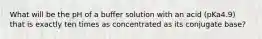 What will be the pH of a buffer solution with an acid (pKa4.9) that is exactly ten times as concentrated as its conjugate base?