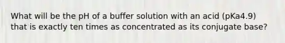 What will be the pH of a buffer solution with an acid (pKa4.9) that is exactly ten times as concentrated as its conjugate base?