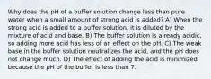 Why does the pH of a buffer solution change less than pure water when a small amount of strong acid is added? A) When the strong acid is added to a buffer solution, it is diluted by the mixture of acid and base. B) The buffer solution is already acidic, so adding more acid has less of an effect on the pH. C) The weak base in the buffer solution neutralizes the acid, and the pH does not change much. D) The effect of adding the acid is minimized because the pH of the buffer is less than 7.