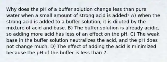 Why does the pH of a buffer solution change less than pure water when a small amount of strong acid is added? A) When the strong acid is added to a buffer solution, it is diluted by the mixture of acid and base. B) The buffer solution is already acidic, so adding more acid has less of an effect on the pH. C) The weak base in the buffer solution neutralizes the acid, and the pH does not change much. D) The effect of adding the acid is minimized because the pH of the buffer is less than 7.