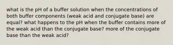 what is the pH of a buffer solution when the concentrations of both buffer components (weak acid and conjugate base) are equal? what happens to the pH when the buffer contains more of the weak acid than the conjugate base? more of the conjugate base than the weak acid?