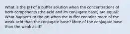 What is the pH of a buffer solution when the concentrations of both components (the acid and its conjugate base) are equal? What happens to the pH when the buffer contains more of the weak acid than the conjugate base? More of the conjugate base than the weak acid?