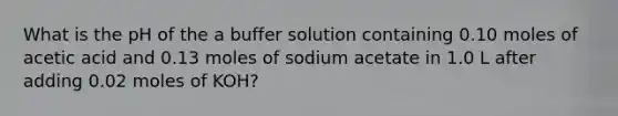 What is the pH of the a buffer solution containing 0.10 moles of acetic acid and 0.13 moles of sodium acetate in 1.0 L after adding 0.02 moles of KOH?