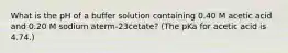 What is the pH of a buffer solution containing 0.40 M acetic acid and 0.20 M sodium aterm-23cetate? (The pKa for acetic acid is 4.74.)