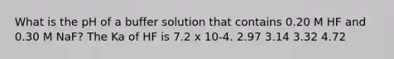 What is the pH of a buffer solution that contains 0.20 M HF and 0.30 M NaF? The Ka of HF is 7.2 x 10-4. 2.97 3.14 3.32 4.72