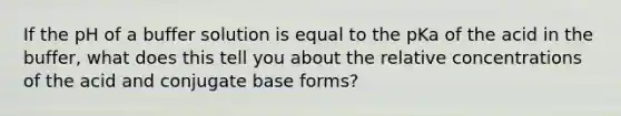 If the pH of a buffer solution is equal to the pKa of the acid in the buffer, what does this tell you about the relative concentrations of the acid and conjugate base forms?