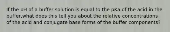 If the pH of a buffer solution is equal to the pKa of the acid in the buffer,what does this tell you about the relative concentrations of the acid and conjugate base forms of the buffer components?