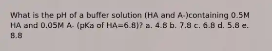 What is the pH of a buffer solution (HA and A-)containing 0.5M HA and 0.05M A- (pKa of HA=6.8)? a. 4.8 b. 7.8 c. 6.8 d. 5.8 e. 8.8