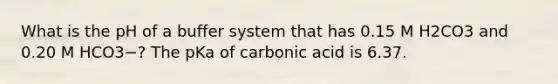 What is the pH of a buffer system that has 0.15 M H2CO3 and 0.20 M HCO3−? The pKa of carbonic acid is 6.37.