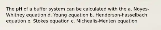 The pH of a buffer system can be calculated with the a. Noyes-Whitney equation d. Young equation b. Henderson-hasselbach equation e. Stokes equation c. Michealis-Menten equation