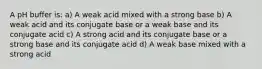 A pH buffer is: a) A weak acid mixed with a strong base b) A weak acid and its conjugate base or a weak base and its conjugate acid c) A strong acid and its conjugate base or a strong base and its conjugate acid d) A weak base mixed with a strong acid