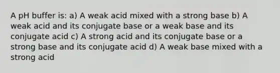 A pH buffer is: a) A weak acid mixed with a strong base b) A weak acid and its conjugate base or a weak base and its conjugate acid c) A strong acid and its conjugate base or a strong base and its conjugate acid d) A weak base mixed with a strong acid