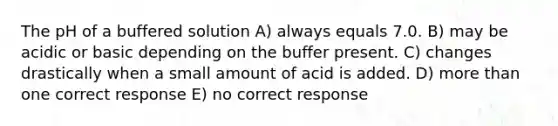 The pH of a buffered solution A) always equals 7.0. B) may be acidic or basic depending on the buffer present. C) changes drastically when a small amount of acid is added. D) more than one correct response E) no correct response