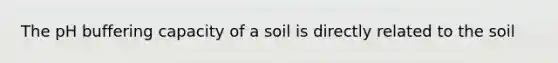 The pH buffering capacity of a soil is directly related to the soil