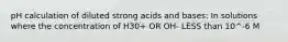 pH calculation of diluted strong acids and bases: In solutions where the concentration of H30+ OR OH- LESS than 10^-6 M