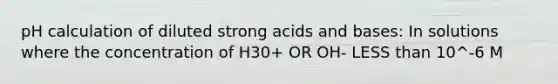 pH calculation of diluted strong acids and bases: In solutions where the concentration of H30+ OR OH- LESS than 10^-6 M