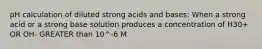 pH calculation of diluted strong acids and bases: When a strong acid or a strong base solution produces a concentration of H30+ OR OH- GREATER than 10^-6 M