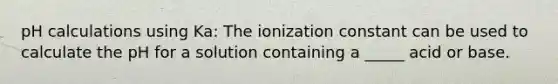 pH calculations using Ka: The ionization constant can be used to calculate the pH for a solution containing a _____ acid or base.