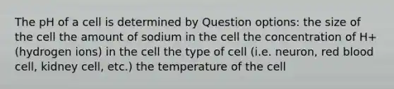 The pH of a cell is determined by Question options: the size of the cell the amount of sodium in the cell the concentration of H+ (hydrogen ions) in the cell the type of cell (i.e. neuron, red blood cell, kidney cell, etc.) the temperature of the cell