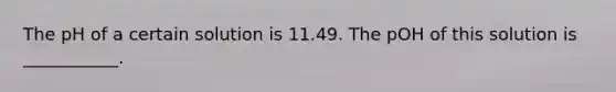 The pH of a certain solution is 11.49. The pOH of this solution is ___________.