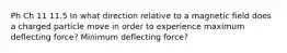 Ph Ch 11 11.5 In what direction relative to a magnetic field does a charged particle move in order to experience maximum deflecting force? Minimum deflecting force?