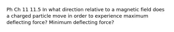 Ph Ch 11 11.5 In what direction relative to a magnetic field does a charged particle move in order to experience maximum deflecting force? Minimum deflecting force?