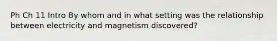 Ph Ch 11 Intro By whom and in what setting was the relationship between electricity and magnetism discovered?