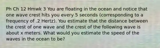 Ph Ch 12 Hmwk 3 You are floating in the ocean and notice that one wave crest hits you every 5 seconds (corresponding to a frequency of .2 Hertz). You estimate that the distance between the crest of one wave and the crest of the following wave is about x meters. What would you estimate the speed of the waves in the ocean to be?