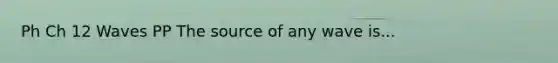 Ph Ch 12 Waves PP The source of any wave is...