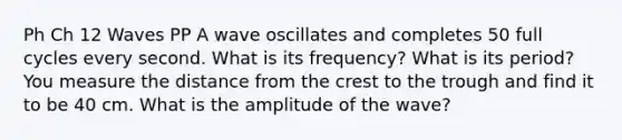 Ph Ch 12 Waves PP A wave oscillates and completes 50 full cycles every second. What is its frequency? What is its period? You measure the distance from the crest to the trough and find it to be 40 cm. What is the amplitude of the wave?