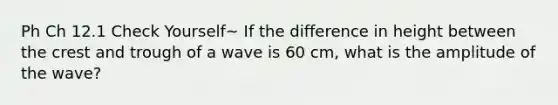 Ph Ch 12.1 Check Yourself~ If the difference in height between the crest and trough of a wave is 60 cm, what is the amplitude of the wave?