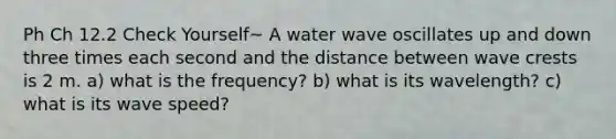 Ph Ch 12.2 Check Yourself~ A water wave oscillates up and down three times each second and the distance between wave crests is 2 m. a) what is the frequency? b) what is its wavelength? c) what is its wave speed?