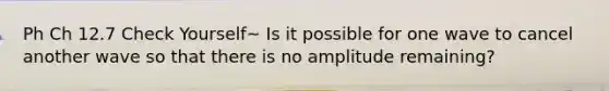 Ph Ch 12.7 Check Yourself~ Is it possible for one wave to cancel another wave so that there is no amplitude remaining?