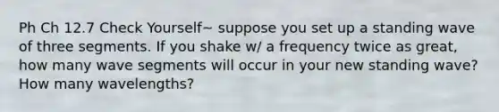 Ph Ch 12.7 Check Yourself~ suppose you set up a standing wave of three segments. If you shake w/ a frequency twice as great, how many wave segments will occur in your new standing wave? How many wavelengths?