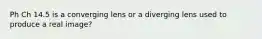 Ph Ch 14.5 is a converging lens or a diverging lens used to produce a real image?