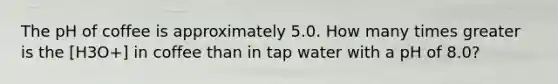 The pH of coffee is approximately 5.0. How many times greater is the [H3O+] in coffee than in tap water with a pH of 8.0?