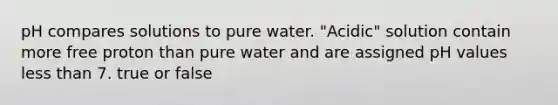 pH compares solutions to pure water. "Acidic" solution contain more free proton than pure water and are assigned pH values less than 7. true or false