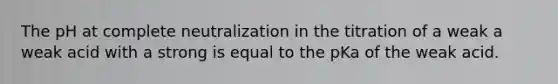 The pH at complete neutralization in the titration of a weak a weak acid with a strong is equal to the pKa of the weak acid.