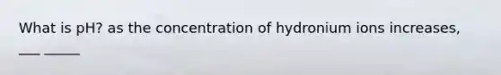 What is pH? as the concentration of hydronium ions increases, ___ _____