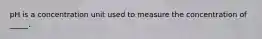 pH is a concentration unit used to measure the concentration of _____.