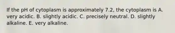 If the pH of cytoplasm is approximately 7.2, the cytoplasm is A. very acidic. B. slightly acidic. C. precisely neutral. D. slightly alkaline. E. very alkaline.