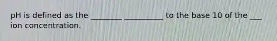 pH is defined as the ________ __________ to the base 10 of the ___ ion concentration.