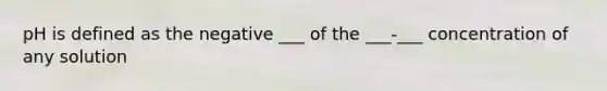 pH is defined as the negative ___ of the ___-___ concentration of any solution