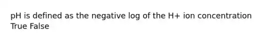 pH is defined as the negative log of the H+ ion concentration True False