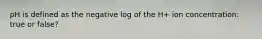 pH is defined as the negative log of the H+ ion concentration: true or false?