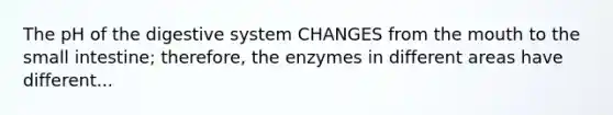 The pH of the digestive system CHANGES from the mouth to the small intestine; therefore, the enzymes in different areas have different...